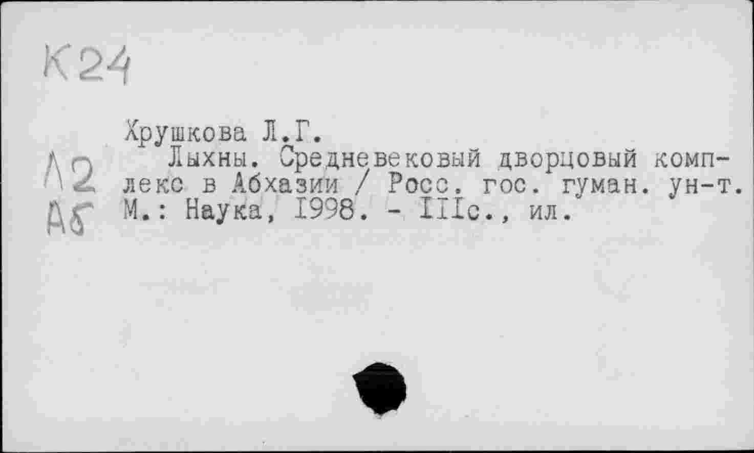 ﻿К 24
Л2
АГ
лрушкова Л. Г.
Лыхны. Средневековый дворцовый комплекс в Абхазии / Росс. гос. гуман. ун-т. М.: Наука, 1998. - 111с., ил/